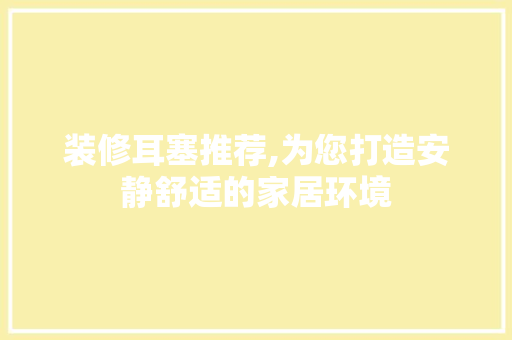 装修耳塞推荐,为您打造安静舒适的家居环境