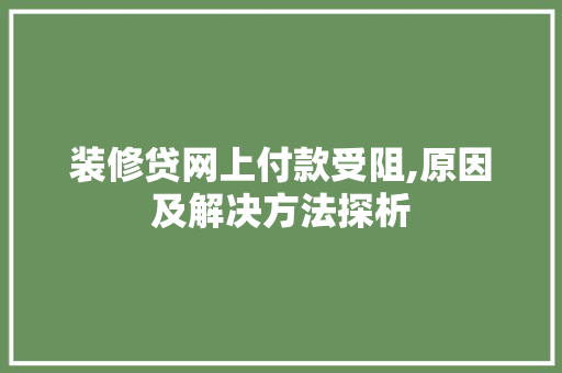 装修贷网上付款受阻,原因及解决方法探析(装修贷被秒拒什么原因?)