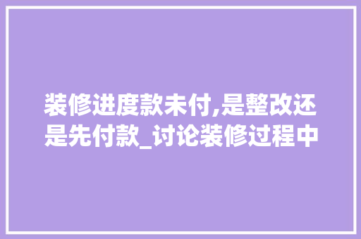 装修进度款未付,是整改还是先付款_讨论装修过程中的权益平衡之路