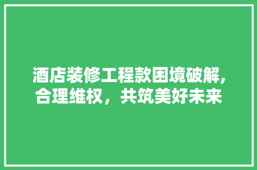 酒店装修工程款困境破解,合理维权，共筑美好未来 酒店装修工程款困境破解,合理维权，共筑美好未来 MI家公司推荐