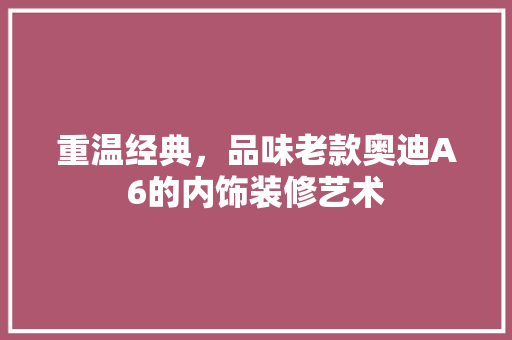 重温经典，品味老款奥迪A6的内饰装修艺术 重温经典，品味老款奥迪A6的内饰装修艺术 MI家设计百科