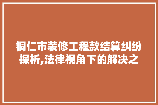 铜仁市装修工程款结算纠纷探析,法律视角下的解决之路 铜仁市装修工程款结算纠纷探析,法律视角下的解决之路 MI家装修攻略