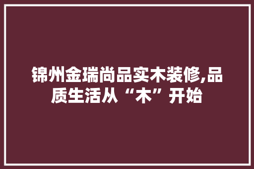 锦州金瑞尚品实木装修,品质生活从“木”开始 锦州金瑞尚品实木装修,品质生活从“木”开始 MI家公司推荐