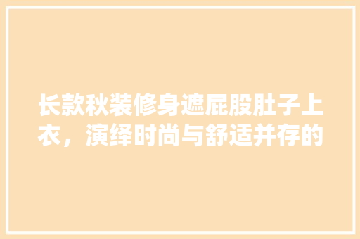 长款秋装修身遮屁股肚子上衣，演绎时尚与舒适并存的美学 长款秋装修身遮屁股肚子上衣，演绎时尚与舒适并存的美学 MI家设计指南