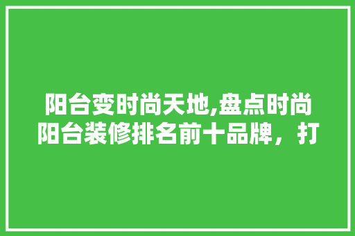 阳台变时尚天地,盘点时尚阳台装修排名前十品牌，打造家居新风尚 阳台变时尚天地,盘点时尚阳台装修排名前十品牌，打造家居新风尚 MI家设计指南