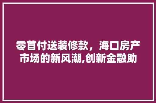 零首付送装修款，海口房产市场的新风潮,创新金融助力宜居生活 零首付送装修款，海口房产市场的新风潮,创新金融助力宜居生活 MI家公司推荐