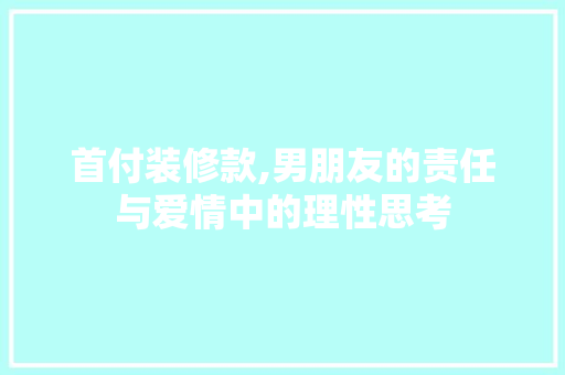 首付装修款,男朋友的责任与爱情中的理性思考(男方付首付装修钱谁出)