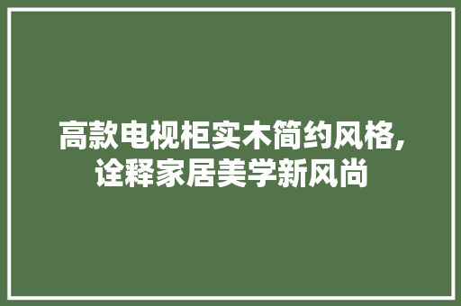 高款电视柜实木简约风格,诠释家居美学新风尚(高档实木电视柜)