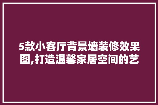 5款小客厅背景墙装修效果图,打造温馨家居空间的艺术表达 5款小客厅背景墙装修效果图,打造温馨家居空间的艺术表达 MI家装修攻略