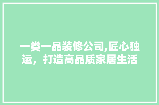 一类一品装修公司,匠心独运，打造高品质家居生活 一类一品装修公司,匠心独运，打造高品质家居生活 MI家装修攻略