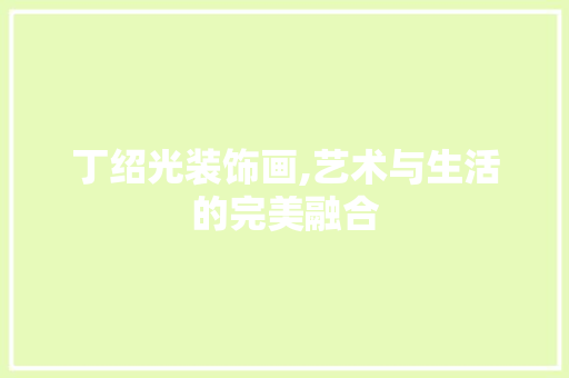 丁绍光装饰画,艺术与生活的完美融合 丁绍光装饰画,艺术与生活的完美融合 MI家装修攻略