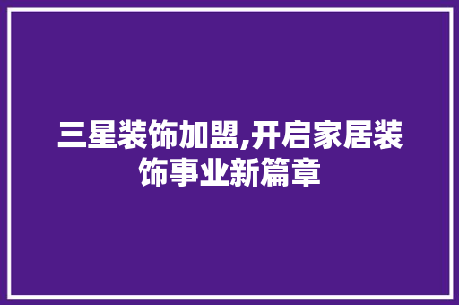 三星装饰加盟,开启家居装饰事业新篇章(三星装饰加盟价格)
