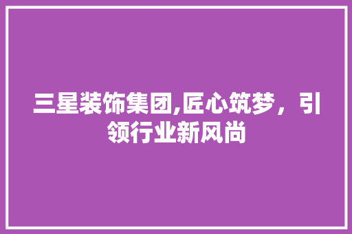 三星装饰集团,匠心筑梦,引领行业新风尚 MI家公司推荐 三星装饰集团,匠心筑梦,引领行业新风尚 三星装饰集团,匠心筑梦,引领行业新风尚 MI家公司推荐