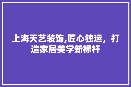 上海天艺装饰,匠心独运，打造家居美学新标杆 上海天艺装饰,匠心独运，打造家居美学新标杆 MI家设计指南