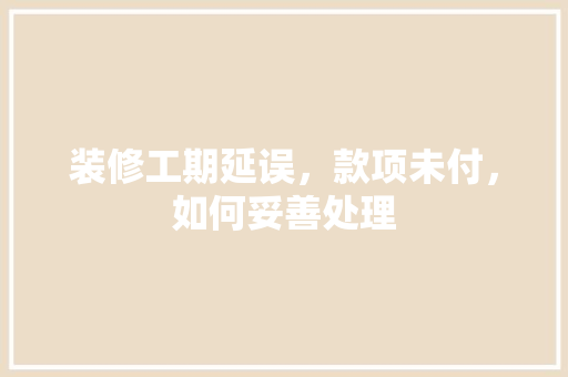 装修工期延误，款项未付，如何妥善处理 装修工期延误，款项未付，如何妥善处理 MI家装修经验