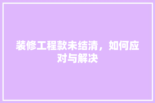 装修工程款未结清，如何应对与解决 装修工程款未结清，如何应对与解决 MI家公司推荐