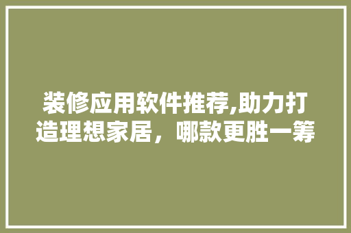 装修应用软件推荐,助力打造理想家居，哪款更胜一筹(家装装修软件app哪个好)