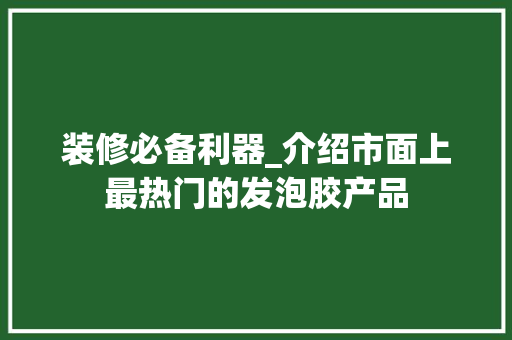 装修必备利器_介绍市面上最热门的发泡胶产品(发泡胶前十名)
