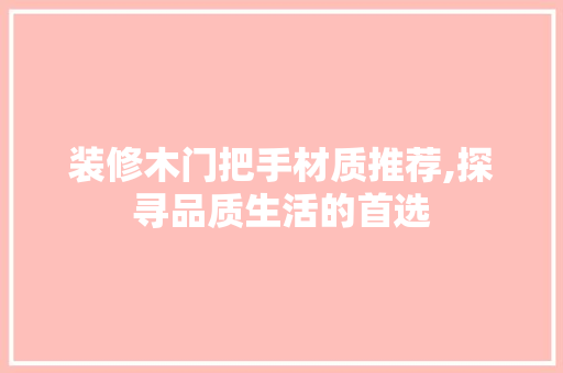 装修木门把手材质推荐,探寻品质生活的首选(木门门把手用什么材质好)
