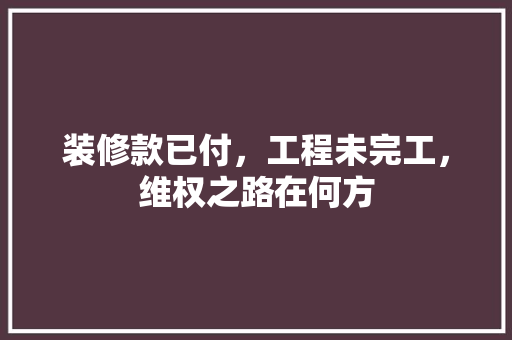 装修款已付，工程未完工，维权之路在何方 装修款已付，工程未完工，维权之路在何方 MI家设计百科