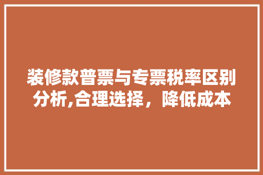 装修款普票与专票税率区别分析,合理选择，降低成本(装修专票跟普票有什么区别)