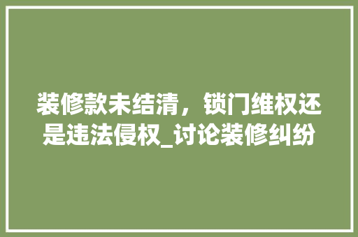 装修款未结清，锁门维权还是违法侵权_讨论装修纠纷中的合理维权途径 装修款未结清，锁门维权还是违法侵权_讨论装修纠纷中的合理维权途径 MI家装修攻略