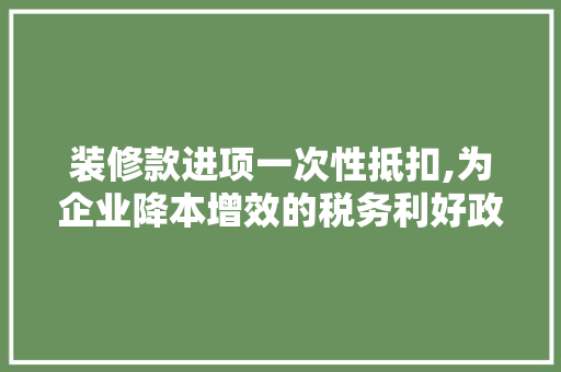 装修款进项一次性抵扣,为企业降本增效的税务利好政策(装修费进项税额能否一次性在税前扣除)