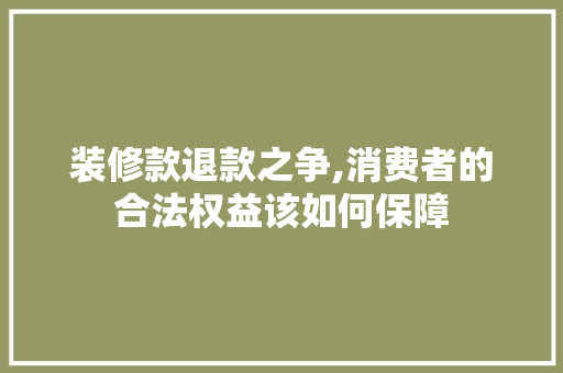 装修款退款之争,消费者的合法权益该如何保障(装修款退款之争,消费者的合法权益该如何保障)