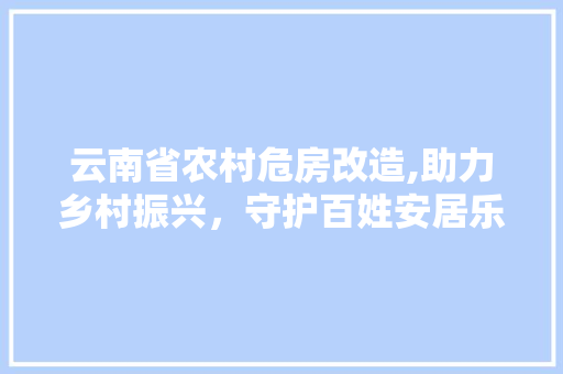 云南省农村危房改造,助力乡村振兴，守护百姓安居乐业(云南省农村危房改造技术指南)