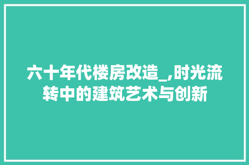 六十年代楼房改造_,时光流转中的建筑艺术与创新