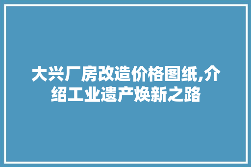 大兴厂房改造价格图纸,介绍工业遗产焕新之路(北京大兴新建工厂店)