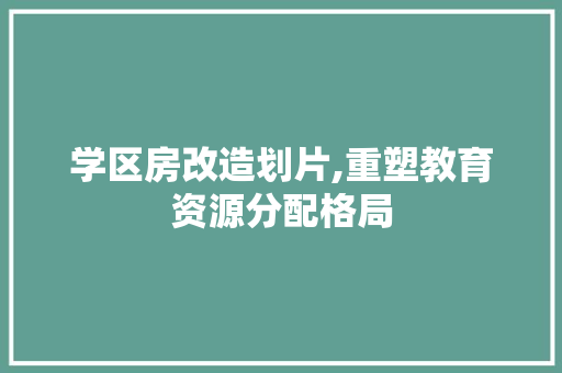 学区房改造划片,重塑教育资源分配格局(学区房改造案例)
