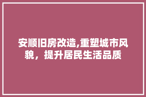 安顺旧房改造,重塑城市风貌，提升居民生活品质