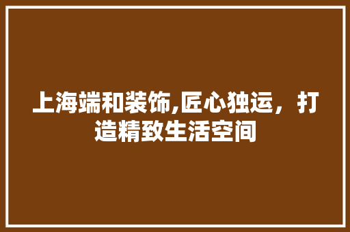 上海端和装饰,匠心独运，打造精致生活空间 上海端和装饰,匠心独运，打造精致生活空间 MI家设计百科