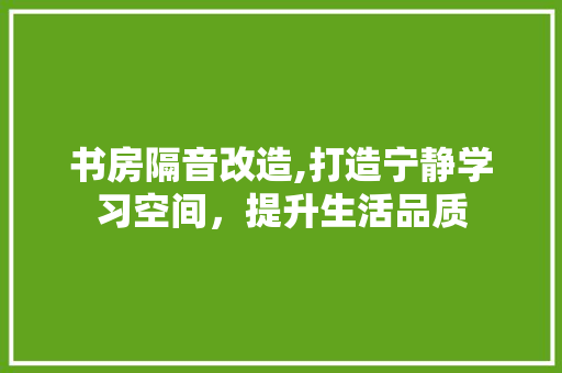 书房隔音改造,打造宁静学习空间，提升生活品质(书房如何做隔音)
