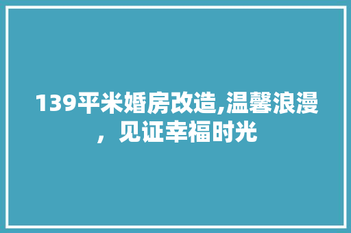 139平米婚房改造,温馨浪漫，见证幸福时光(婚房装修全攻略)