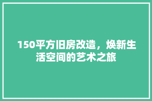 150平方旧房改造，焕新生活空间的艺术之旅(150平旧房改造需要多少钱)