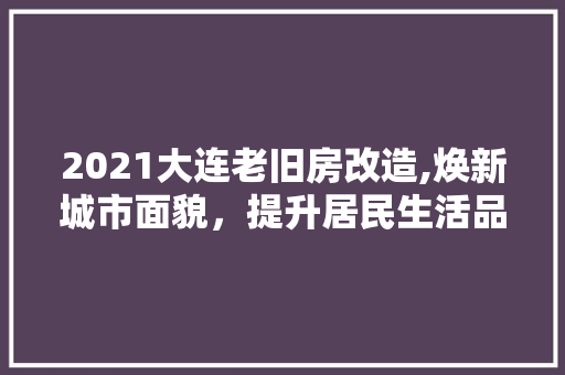 2021大连老旧房改造,焕新城市面貌，提升居民生活品质(大连老旧房屋改造)