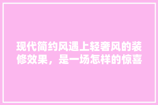 现代简约风遇上轻奢风的装修效果，是一场怎样的惊喜「轻奢风房屋装修技巧视频」