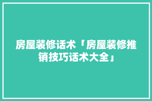 房屋装修话术「房屋装修推销技巧话术大全」 MI家设计指南 房屋装修话术「房屋装修推销技巧话术大全」 房屋装修话术「房屋装修推销技巧话术大全」 MI家设计指南