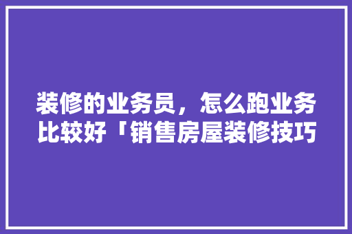 装修的业务员，怎么跑业务比较好「销售房屋装修技巧和方法」 装修的业务员，怎么跑业务比较好「销售房屋装修技巧和方法」 MI家设计指南