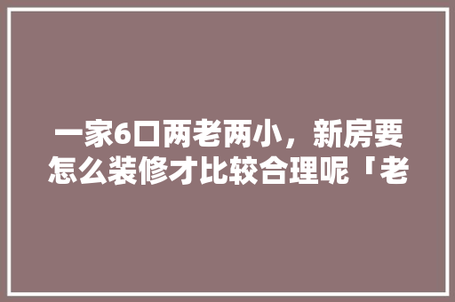 一家6口两老两小，新房要怎么装修才比较合理呢「老房屋装修技巧视频」 一家6口两老两小，新房要怎么装修才比较合理呢「老房屋装修技巧视频」 MI家装修经验