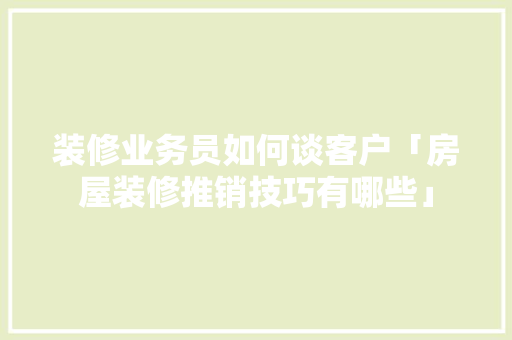 装修业务员如何谈客户「房屋装修推销技巧有哪些」 装修业务员如何谈客户「房屋装修推销技巧有哪些」 MI家装修经验