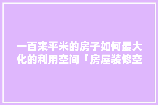 一百来平米的房子如何最大化的利用空间「房屋装修空间利用小技巧有哪些」 一百来平米的房子如何最大化的利用空间「房屋装修空间利用小技巧有哪些」 MI家设计百科