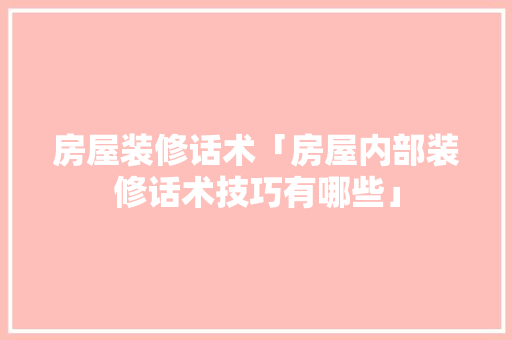 房屋装修话术「房屋内部装修话术技巧有哪些」 MI家装修攻略 房屋装修话术「房屋内部装修话术技巧有哪些」 房屋装修话术「房屋内部装修话术技巧有哪些」 MI家装修攻略