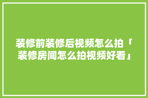 装修前装修后视频怎么拍「装修房间怎么拍视频好看」 装修前装修后视频怎么拍「装修房间怎么拍视频好看」 MI家公司推荐