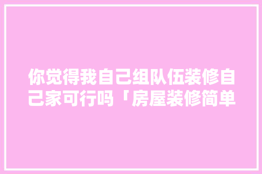 你觉得我自己组队伍装修自己家可行吗「房屋装修简单技巧视频」 你觉得我自己组队伍装修自己家可行吗「房屋装修简单技巧视频」 MI家设计百科
