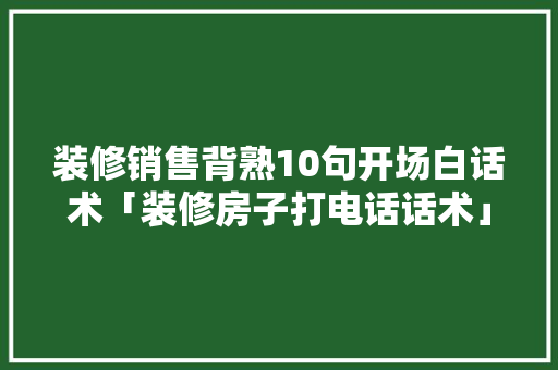 装修销售背熟10句开场白话术「装修房子打电话话术」 装修销售背熟10句开场白话术「装修房子打电话话术」 MI家装修攻略
