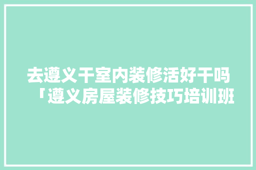 去遵义干室内装修活好干吗「遵义房屋装修技巧培训班」