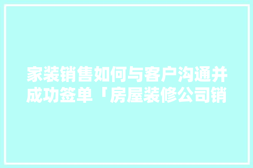 家装销售如何与客户沟通并成功签单「房屋装修公司销售技巧和方法」 家装销售如何与客户沟通并成功签单「房屋装修公司销售技巧和方法」 MI家公司推荐